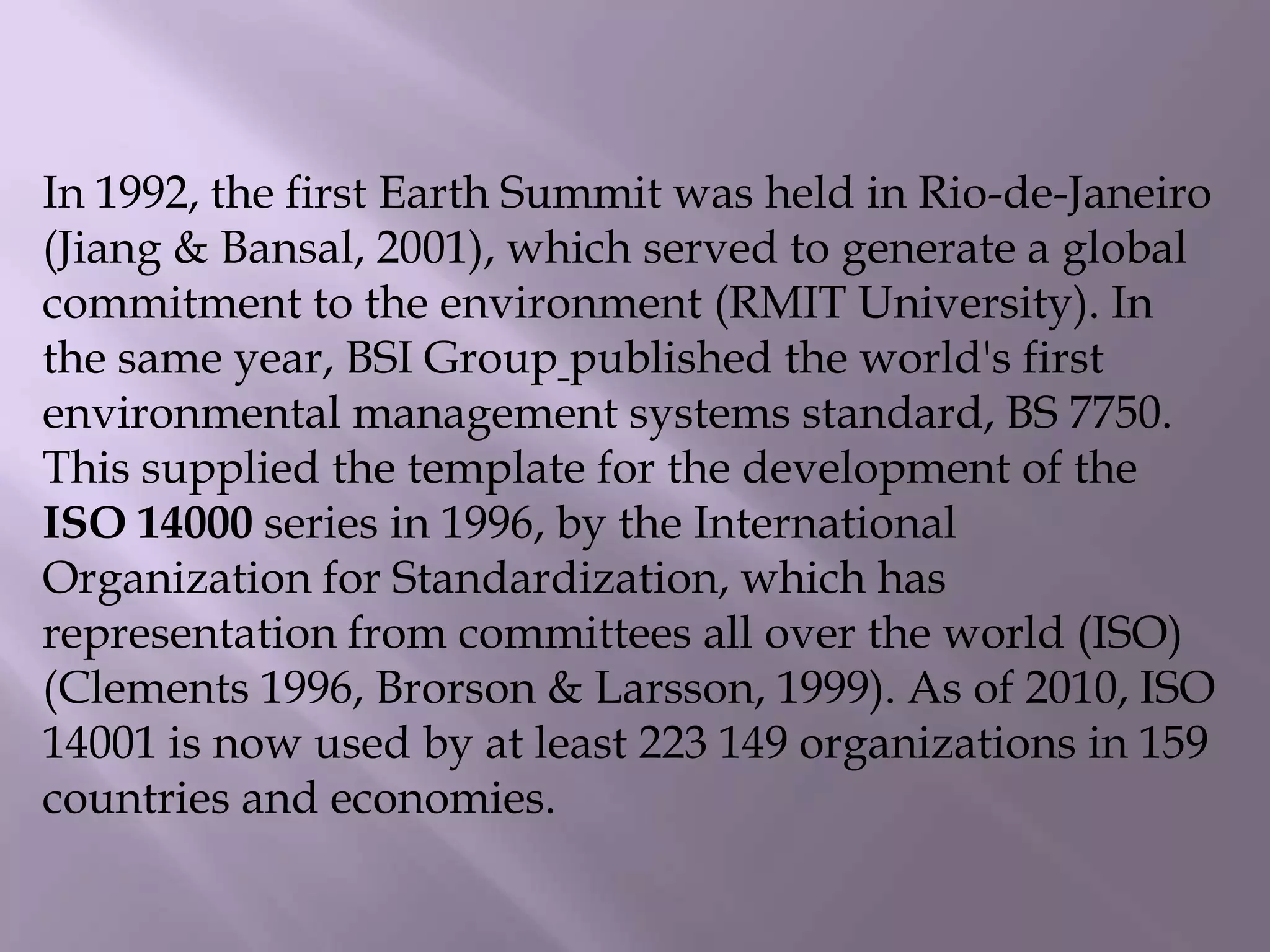 In 1992, the first Earth Summit was held in Rio-de-Janeiro
(Jiang & Bansal, 2001), which served to generate a global
commitment to the environment (RMIT University). In
the same year, BSI Group published the world's first
environmental management systems standard, BS 7750.
This supplied the template for the development of the
ISO 14000 series in 1996, by the International
Organization for Standardization, which has
representation from committees all over the world (ISO)
(Clements 1996, Brorson & Larsson, 1999). As of 2010, ISO
14001 is now used by at least 223 149 organizations in 159
countries and economies.
 