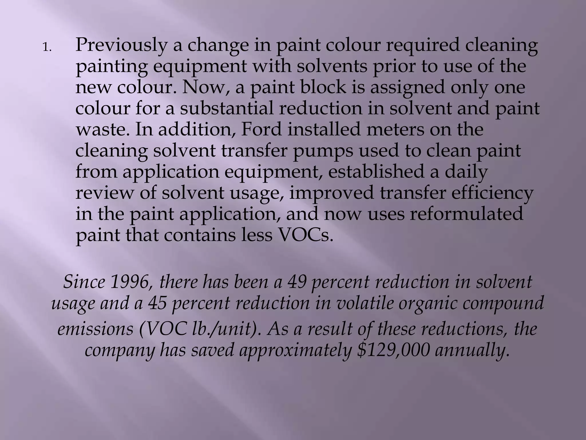 1. Previously a change in paint colour required cleaning
painting equipment with solvents prior to use of the
new colour. Now, a paint block is assigned only one
colour for a substantial reduction in solvent and paint
waste. In addition, Ford installed meters on the
cleaning solvent transfer pumps used to clean paint
from application equipment, established a daily
review of solvent usage, improved transfer efficiency
in the paint application, and now uses reformulated
paint that contains less VOCs.
Since 1996, there has been a 49 percent reduction in solvent
usage and a 45 percent reduction in volatile organic compound
emissions (VOC lb./unit). As a result of these reductions, the
company has saved approximately $129,000 annually.
 