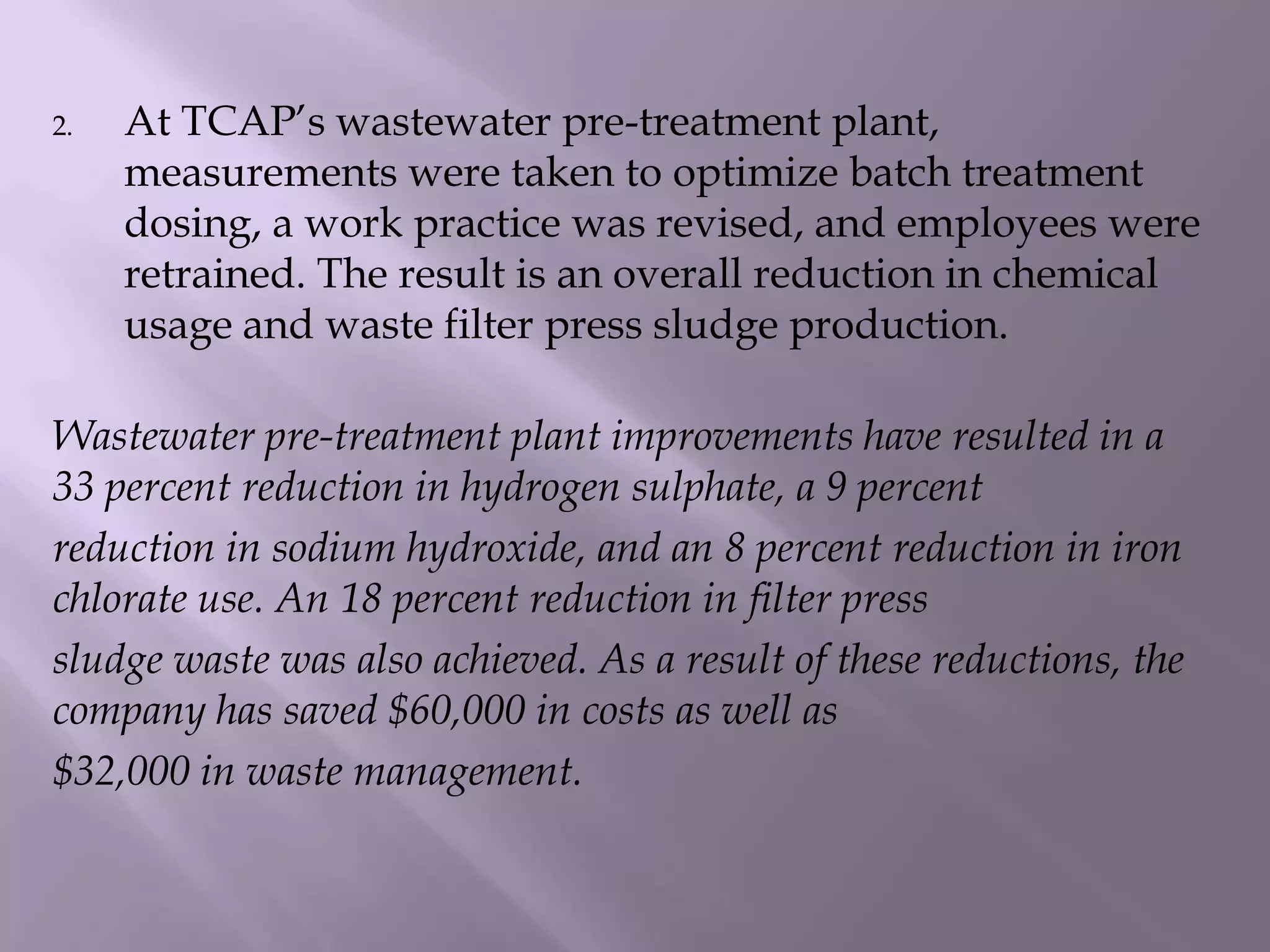 2. At TCAP’s wastewater pre-treatment plant,
measurements were taken to optimize batch treatment
dosing, a work practice was revised, and employees were
retrained. The result is an overall reduction in chemical
usage and waste filter press sludge production.
Wastewater pre-treatment plant improvements have resulted in a
33 percent reduction in hydrogen sulphate, a 9 percent
reduction in sodium hydroxide, and an 8 percent reduction in iron
chlorate use. An 18 percent reduction in filter press
sludge waste was also achieved. As a result of these reductions, the
company has saved $60,000 in costs as well as
$32,000 in waste management.
 
