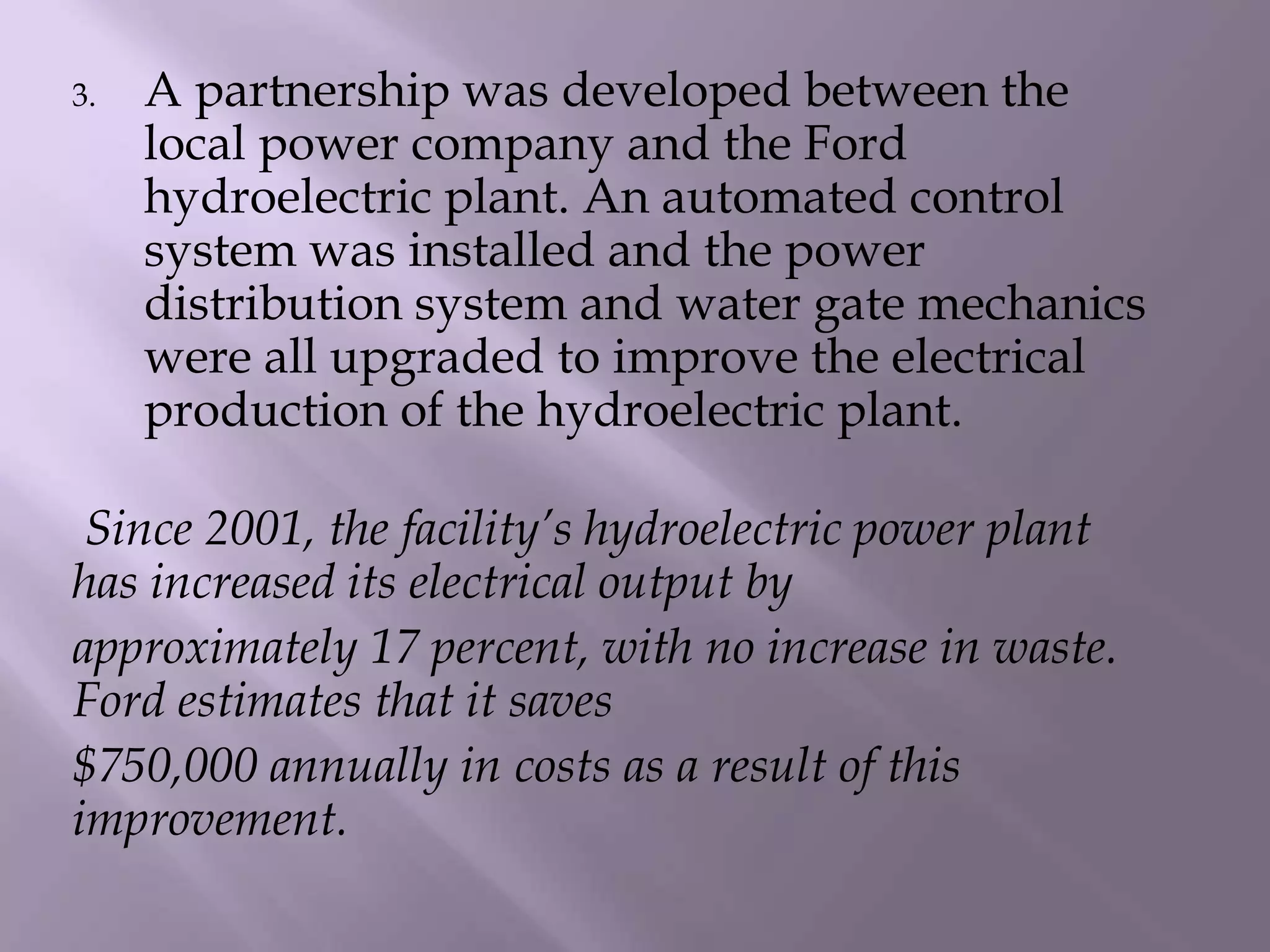 3. A partnership was developed between the
local power company and the Ford
hydroelectric plant. An automated control
system was installed and the power
distribution system and water gate mechanics
were all upgraded to improve the electrical
production of the hydroelectric plant.
Since 2001, the facility’s hydroelectric power plant
has increased its electrical output by
approximately 17 percent, with no increase in waste.
Ford estimates that it saves
$750,000 annually in costs as a result of this
improvement.
 