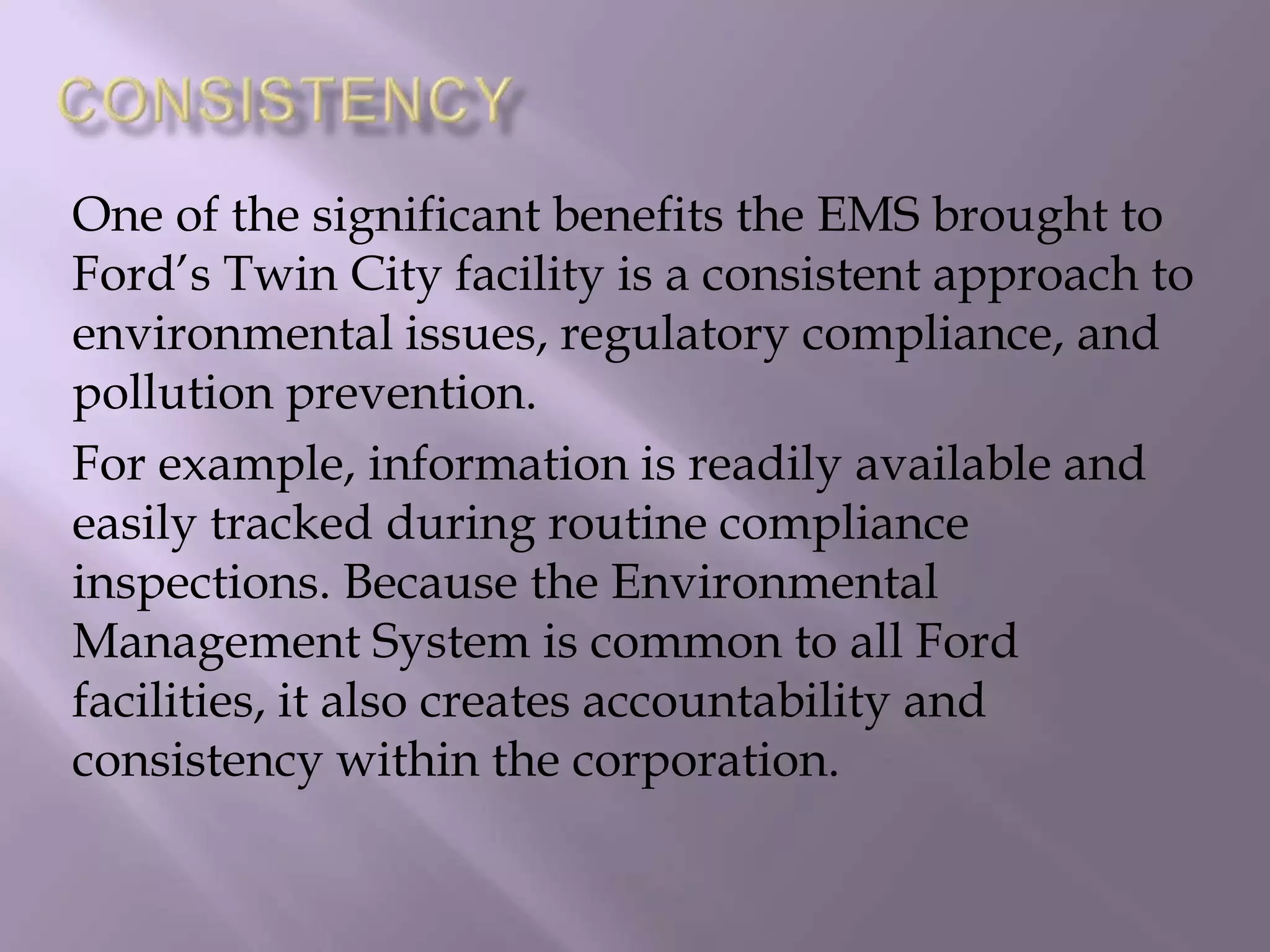 One of the significant benefits the EMS brought to
Ford’s Twin City facility is a consistent approach to
environmental issues, regulatory compliance, and
pollution prevention.
For example, information is readily available and
easily tracked during routine compliance
inspections. Because the Environmental
Management System is common to all Ford
facilities, it also creates accountability and
consistency within the corporation.
 
