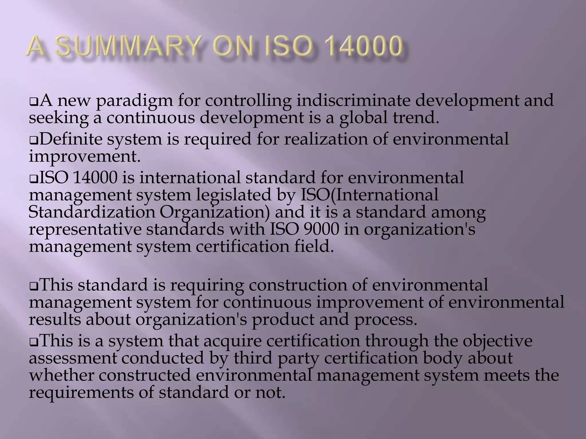 A new paradigm for controlling indiscriminate development and
seeking a continuous development is a global trend.
Definite system is required for realization of environmental
improvement.
ISO 14000 is international standard for environmental
management system legislated by ISO(International
Standardization Organization) and it is a standard among
representative standards with ISO 9000 in organization's
management system certification field.
This standard is requiring construction of environmental
management system for continuous improvement of environmental
results about organization's product and process.
This is a system that acquire certification through the objective
assessment conducted by third party certification body about
whether constructed environmental management system meets the
requirements of standard or not.
 