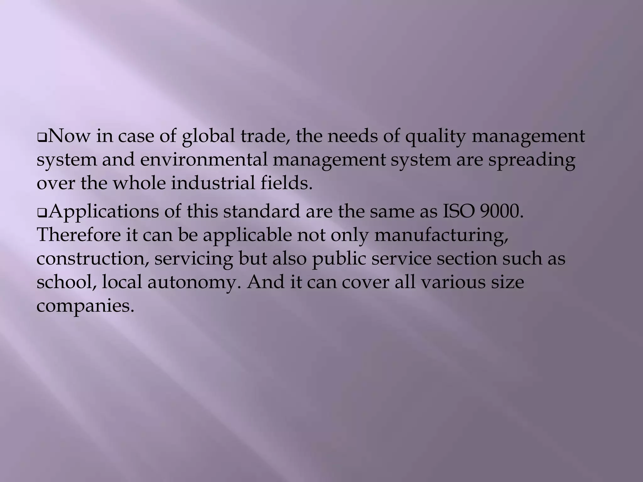 Now in case of global trade, the needs of quality management
system and environmental management system are spreading
over the whole industrial fields.
Applications of this standard are the same as ISO 9000.
Therefore it can be applicable not only manufacturing,
construction, servicing but also public service section such as
school, local autonomy. And it can cover all various size
companies.
 