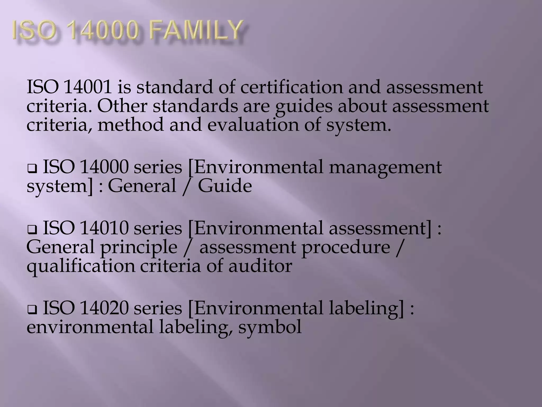 ISO 14001 is standard of certification and assessment
criteria. Other standards are guides about assessment
criteria, method and evaluation of system.
 ISO 14000 series [Environmental management
system] : General / Guide
 ISO 14010 series [Environmental assessment] :
General principle / assessment procedure /
qualification criteria of auditor
 ISO 14020 series [Environmental labeling] :
environmental labeling, symbol
 