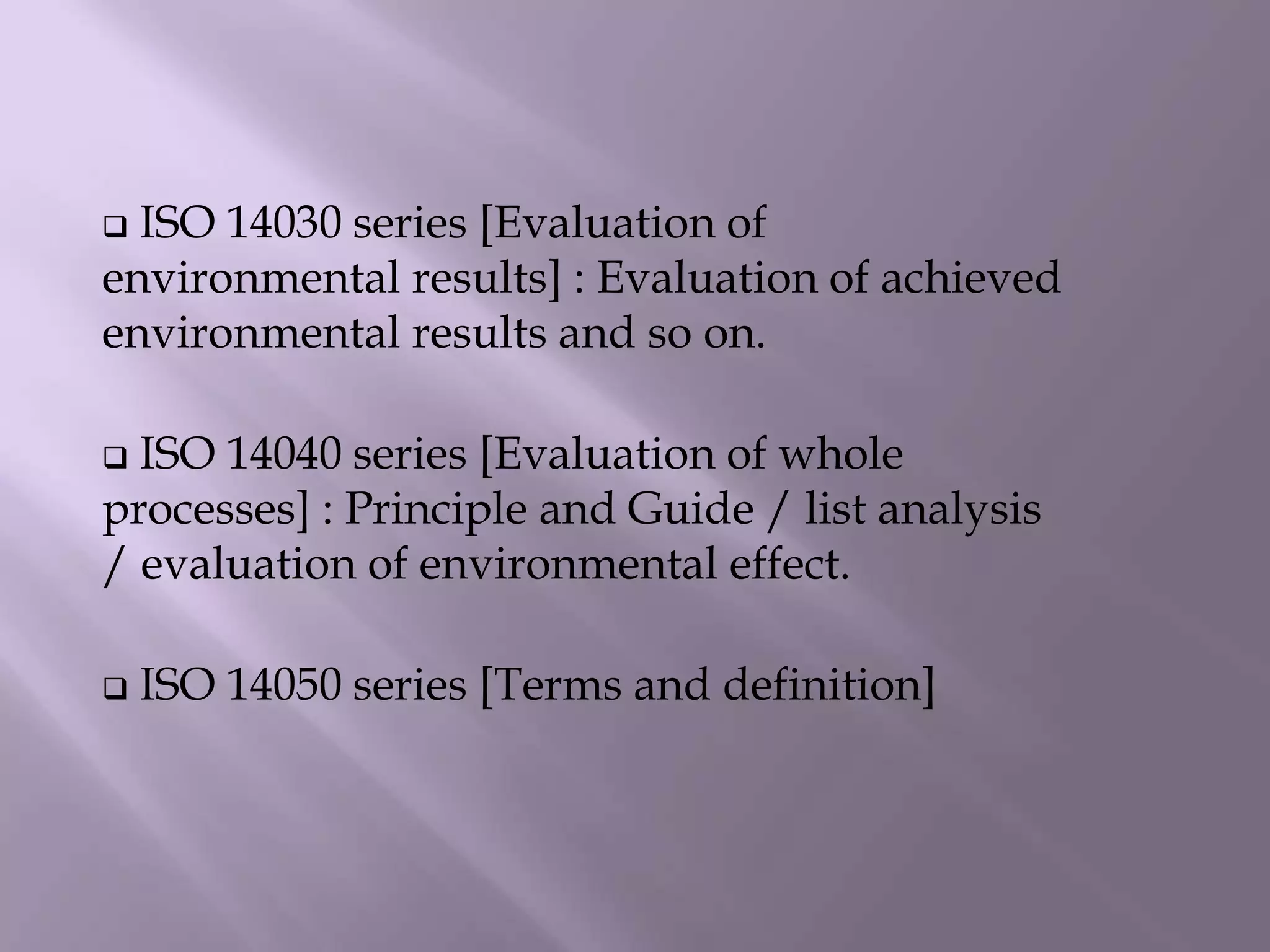  ISO 14030 series [Evaluation of
environmental results] : Evaluation of achieved
environmental results and so on.
 ISO 14040 series [Evaluation of whole
processes] : Principle and Guide / list analysis
/ evaluation of environmental effect.
 ISO 14050 series [Terms and definition]
 