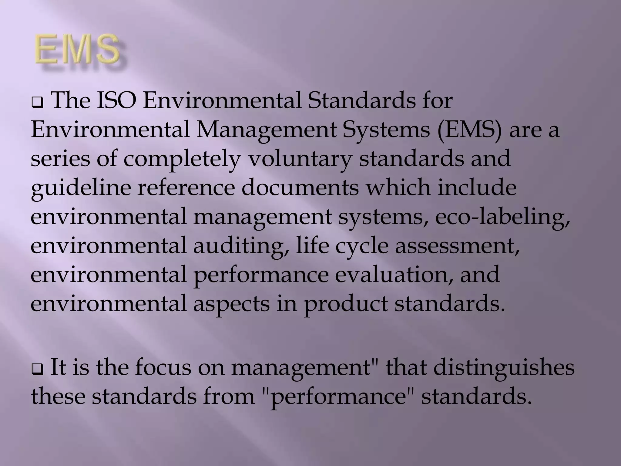  The ISO Environmental Standards for
Environmental Management Systems (EMS) are a
series of completely voluntary standards and
guideline reference documents which include
environmental management systems, eco-labeling,
environmental auditing, life cycle assessment,
environmental performance evaluation, and
environmental aspects in product standards.
 It is the focus on management" that distinguishes
these standards from "performance" standards.
 