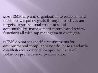  An EMS help and organization to establish and
meet its own policy goals through objectives and
targets, organizational structures and
accountability, management controls and review
functions all with top management oversight.
 EMS do not set specific requirements for
environmental compliance nor do these standards
establish requirements for specific levels of
pollution prevention or performance.
 