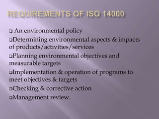  An environmental policy
Determining environmental aspects & impacts
of products/activities/services
Planning environmental objectives and
measurable targets
Implementation & operation of programs to
meet objectives & targets
Checking & corrective action
Management review.
 