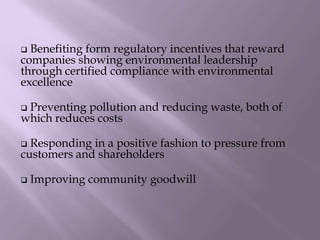 Benefiting form regulatory incentives that reward
companies showing environmental leadership
through certified compliance with environmental
excellence
 Preventing pollution and reducing waste, both of
which reduces costs
 Responding in a positive fashion to pressure from
customers and shareholders
 Improving community goodwill
 