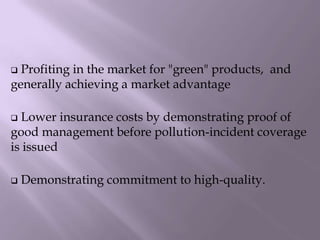  Profiting in the market for "green" products, and
generally achieving a market advantage
 Lower insurance costs by demonstrating proof of
good management before pollution-incident coverage
is issued
 Demonstrating commitment to high-quality.
 
