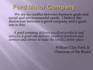 We see no conflict between business goals and
social and environmental needs. I believe the
distinction between a good company and a great
one is this:
A good company delivers excellent products and
services; a great one delivers excellent products and
services and strives to make the world a better place
William Clay Ford, Jr.
Chairman of the Board
 