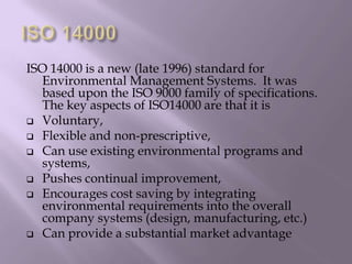 ISO 14000 is a new (late 1996) standard for
Environmental Management Systems. It was
based upon the ISO 9000 family of specifications.
The key aspects of ISO14000 are that it is
 Voluntary,
 Flexible and non-prescriptive,
 Can use existing environmental programs and
systems,
 Pushes continual improvement,
 Encourages cost saving by integrating
environmental requirements into the overall
company systems (design, manufacturing, etc.)
 Can provide a substantial market advantage
 