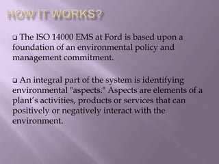  The ISO 14000 EMS at Ford is based upon a
foundation of an environmental policy and
management commitment.
 An integral part of the system is identifying
environmental "aspects." Aspects are elements of a
plant’s activities, products or services that can
positively or negatively interact with the
environment.
 