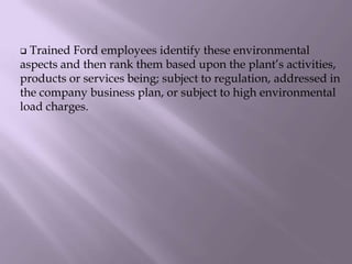  Trained Ford employees identify these environmental
aspects and then rank them based upon the plant’s activities,
products or services being; subject to regulation, addressed in
the company business plan, or subject to high environmental
load charges.
 