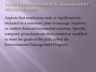 Aspects that employees rank as significant are
included in a summary plan to manage, improve,
or control these environmental concerns. Specific
company procedures are then created or modified
to meet the goals of the plan, called the
Environmental Management Program.
 
