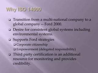  Transition from a multi-national company to a
global company -- Ford 2000.
 Desire for consistent global systems including
environmental systems.
 Supports Ford strategies
 Corporate citizenship
 Empowerment (delegated responsibility)
 Third party certification is an additional
resource for monitoring and provides
credibility.
 