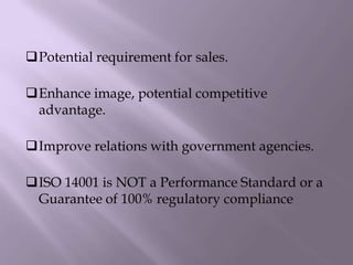 Potential requirement for sales.
Enhance image, potential competitive
advantage.
Improve relations with government agencies.
ISO 14001 is NOT a Performance Standard or a
Guarantee of 100% regulatory compliance
 