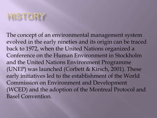 The concept of an environmental management system
evolved in the early nineties and its origin can be traced
back to 1972, when the United Nations organized a
Conference on the Human Environment in Stockholm
and the United Nations Environment Programme
(UNEP) was launched (Corbett & Kirsch, 2001). These
early initiatives led to the establishment of the World
Commission on Environment and Development
(WCED) and the adoption of the Montreal Protocol and
Basel Convention.
 