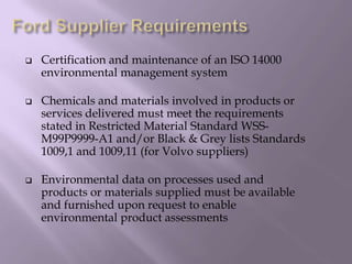 Certification and maintenance of an ISO 14000
environmental management system
 Chemicals and materials involved in products or
services delivered must meet the requirements
stated in Restricted Material Standard WSS-
M99P9999-A1 and/or Black & Grey lists Standards
1009,1 and 1009,11 (for Volvo suppliers)
 Environmental data on processes used and
products or materials supplied must be available
and furnished upon request to enable
environmental product assessments
 