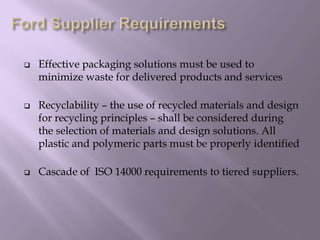 Effective packaging solutions must be used to
minimize waste for delivered products and services
 Recyclability – the use of recycled materials and design
for recycling principles – shall be considered during
the selection of materials and design solutions. All
plastic and polymeric parts must be properly identified
 Cascade of ISO 14000 requirements to tiered suppliers.
 