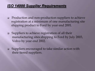  Production and non-production suppliers to achieve
registration at a minimum of one manufacturing site
shipping product to Ford by year end 2001.
 Suppliers to achieve registration of all their
manufacturing sites shipping to Ford by July 2003,
Volvo by year end 2002.
 Suppliers encouraged to take similar action with
their tiered suppliers.
ISO 14000 Supplier Requirements
 
