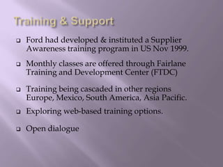  Ford had developed & instituted a Supplier
Awareness training program in US Nov 1999.
 Monthly classes are offered through Fairlane
Training and Development Center (FTDC)
 Training being cascaded in other regions
Europe, Mexico, South America, Asia Pacific.
 Exploring web-based training options.
 Open dialogue
 