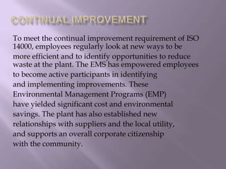 To meet the continual improvement requirement of ISO
14000, employees regularly look at new ways to be
more efficient and to identify opportunities to reduce
waste at the plant. The EMS has empowered employees
to become active participants in identifying
and implementing improvements. These
Environmental Management Programs (EMP)
have yielded significant cost and environmental
savings. The plant has also established new
relationships with suppliers and the local utility,
and supports an overall corporate citizenship
with the community.
 