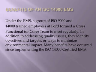 Under the EMS, a group of ISO 9000 and
14000 trained employees at Ford formed a Cross
Functional (or Core) Team to meet regularly. In
addition to addressing quality issues, they identify
objectives and targets, or ways to minimize
environmental impact. Many benefits have occurred
since implementing the ISO 14000 Certified EMS:
 