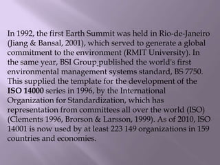 In 1992, the first Earth Summit was held in Rio-de-Janeiro
(Jiang & Bansal, 2001), which served to generate a global
commitment to the environment (RMIT University). In
the same year, BSI Group published the world's first
environmental management systems standard, BS 7750.
This supplied the template for the development of the
ISO 14000 series in 1996, by the International
Organization for Standardization, which has
representation from committees all over the world (ISO)
(Clements 1996, Brorson & Larsson, 1999). As of 2010, ISO
14001 is now used by at least 223 149 organizations in 159
countries and economies.
 