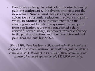1. Previously a change in paint colour required cleaning
painting equipment with solvents prior to use of the
new colour. Now, a paint block is assigned only one
colour for a substantial reduction in solvent and paint
waste. In addition, Ford installed meters on the
cleaning solvent transfer pumps used to clean paint
from application equipment, established a daily
review of solvent usage, improved transfer efficiency
in the paint application, and now uses reformulated
paint that contains less VOCs.
Since 1996, there has been a 49 percent reduction in solvent
usage and a 45 percent reduction in volatile organic compound
emissions (VOC lb./unit). As a result of these reductions, the
company has saved approximately $129,000 annually.
 