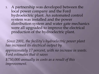 3. A partnership was developed between the
local power company and the Ford
hydroelectric plant. An automated control
system was installed and the power
distribution system and water gate mechanics
were all upgraded to improve the electrical
production of the hydroelectric plant.
Since 2001, the facility’s hydroelectric power plant
has increased its electrical output by
approximately 17 percent, with no increase in waste.
Ford estimates that it saves
$750,000 annually in costs as a result of this
improvement.
 