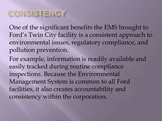 One of the significant benefits the EMS brought to
Ford’s Twin City facility is a consistent approach to
environmental issues, regulatory compliance, and
pollution prevention.
For example, information is readily available and
easily tracked during routine compliance
inspections. Because the Environmental
Management System is common to all Ford
facilities, it also creates accountability and
consistency within the corporation.
 