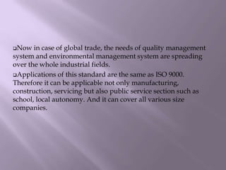 Now in case of global trade, the needs of quality management
system and environmental management system are spreading
over the whole industrial fields.
Applications of this standard are the same as ISO 9000.
Therefore it can be applicable not only manufacturing,
construction, servicing but also public service section such as
school, local autonomy. And it can cover all various size
companies.
 