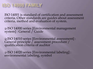 ISO 14001 is standard of certification and assessment
criteria. Other standards are guides about assessment
criteria, method and evaluation of system.
 ISO 14000 series [Environmental management
system] : General / Guide
 ISO 14010 series [Environmental assessment] :
General principle / assessment procedure /
qualification criteria of auditor
 ISO 14020 series [Environmental labeling] :
environmental labeling, symbol
 