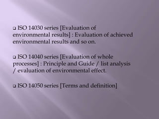  ISO 14030 series [Evaluation of
environmental results] : Evaluation of achieved
environmental results and so on.
 ISO 14040 series [Evaluation of whole
processes] : Principle and Guide / list analysis
/ evaluation of environmental effect.
 ISO 14050 series [Terms and definition]
 