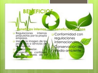 BENEFICIOS 
Beneficios internos 
 Regulaciones internas 
propuestas por la propia 
empresa. 
 Mejora la imagen de los 
productos o servicios de 
la empresa. 
 Calidad superior. 
 Aumenta la confianza 
de los gestores de la 
empresa. 
Beneficios externos 
 Conformidad con 
regulaciones 
internacionales. 
 Conservación del 
medio ambiente 
 