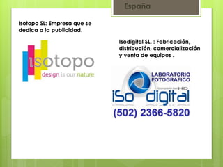 España 
Isotopo SL: Empresa que se 
dedica a la publicidad. 
Isodigital SL. : Fabricación, 
distribución, comercialización 
y venta de equipos . 
 