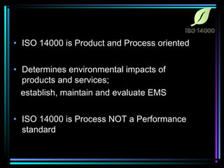 • ISO 14000 is Product and Process oriented 
• Determines environmental impacts of 
products and services; 
establish, maintain and evaluate EMS 
• ISO 14000 is Process NOT a Performance 
standard 
 