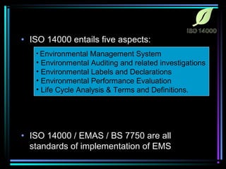 • ISO 14000 entails five aspects: 
• Environmental Management System 
• Environmental Auditing and related investigations 
• Environmental Labels and Declarations 
• Environmental Performance Evaluation 
• Life Cycle Analysis & Terms and Definitions. 
• ISO 14000 / EMAS / BS 7750 are all 
standards of implementation of EMS 
 
