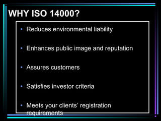 WHY ISO 14000? 
• Reduces environmental liability 
• Enhances public image and reputation 
• Assures customers 
• Satisfies investor criteria 
• Meets your clients’ registration 
requirements 
 
