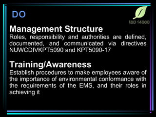 DO 
Management Structure 
Roles, responsibility and authorities are defined, 
documented, and communicated via directives 
NUWCDIVKPT5090 and KPT5090-17 
Training/Awareness 
Establish procedures to make employees aware of 
the importance of environmental conformance with 
the requirements of the EMS, and their roles in 
achieving it 
 