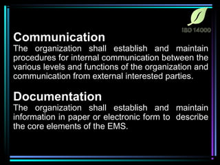 Communication 
The organization shall establish and maintain 
procedures for internal communication between the 
various levels and functions of the organization and 
communication from external interested parties. 
Documentation 
The organization shall establish and maintain 
information in paper or electronic form to describe 
the core elements of the EMS. 
 
