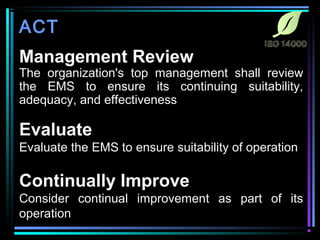ACT 
Management Review 
The organization's top management shall review 
the EMS to ensure its continuing suitability, 
adequacy, and effectiveness 
Evaluate 
Evaluate the EMS to ensure suitability of operation 
Continually Improve 
Consider continual improvement as part of its 
operation 
 