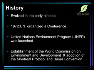 History 
• Evolved in the early nineties 
• 1972:UN organized a Conference 
• United Nations Environment Program (UNEP) 
was launched 
• Establishment of the World Commission on 
Environment and Development & adoption of 
the Montreal Protocol and Basel Convention 
 