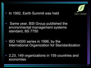 • In 1992, Earth Summit was held 
• Same year, BSI Group published the 
environmental management systems 
standard, BS 7750 
• ISO 14000 series in 1996, by the 
International Organization for Standardization 
• 2,23, 149 organizations in 159 countries and 
economies 
 