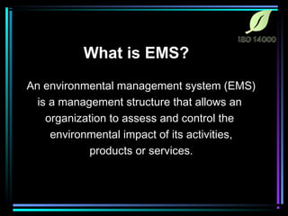 What is EMS? 
An environmental management system (EMS) 
is a management structure that allows an 
organization to assess and control the 
environmental impact of its activities, 
products or services. 
 