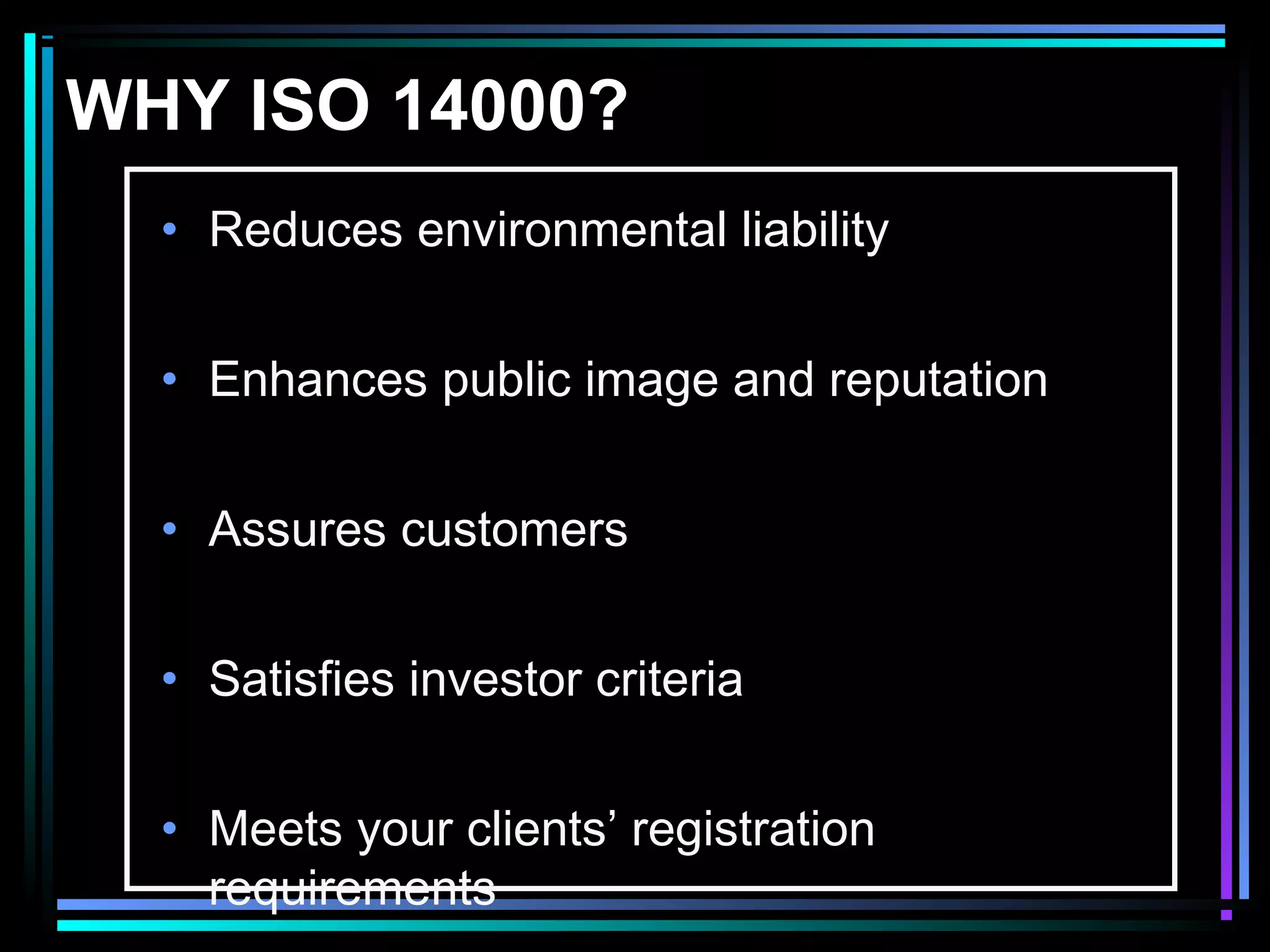 WHY ISO 14000?
• Reduces environmental liability
• Enhances public image and reputation
• Assures customers
• Satisfies investor criteria
• Meets your clients’ registration
requirements
 