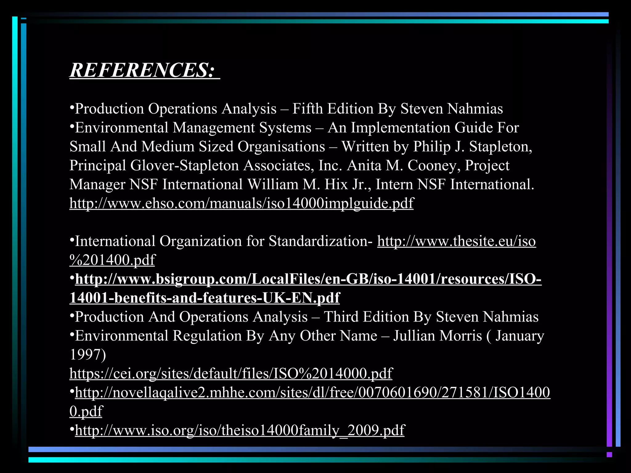 REFERENCES:
•Production Operations Analysis – Fifth Edition By Steven Nahmias
•Environmental Management Systems – An Implementation Guide For
Small And Medium Sized Organisations – Written by Philip J. Stapleton,
Principal Glover-Stapleton Associates, Inc. Anita M. Cooney, Project
Manager NSF International William M. Hix Jr., Intern NSF International.
http://www.ehso.com/manuals/iso14000implguide.pdf
•International Organization for Standardization- http://www.thesite.eu/iso
%201400.pdf
•http://www.bsigroup.com/LocalFiles/en-GB/iso-14001/resources/ISO-
14001-benefits-and-features-UK-EN.pdf
•Production And Operations Analysis – Third Edition By Steven Nahmias
•Environmental Regulation By Any Other Name – Jullian Morris ( January
1997)
https://cei.org/sites/default/files/ISO%2014000.pdf
•http://novellaqalive2.mhhe.com/sites/dl/free/0070601690/271581/ISO1400
0.pdf
•http://www.iso.org/iso/theiso14000family_2009.pdf
 