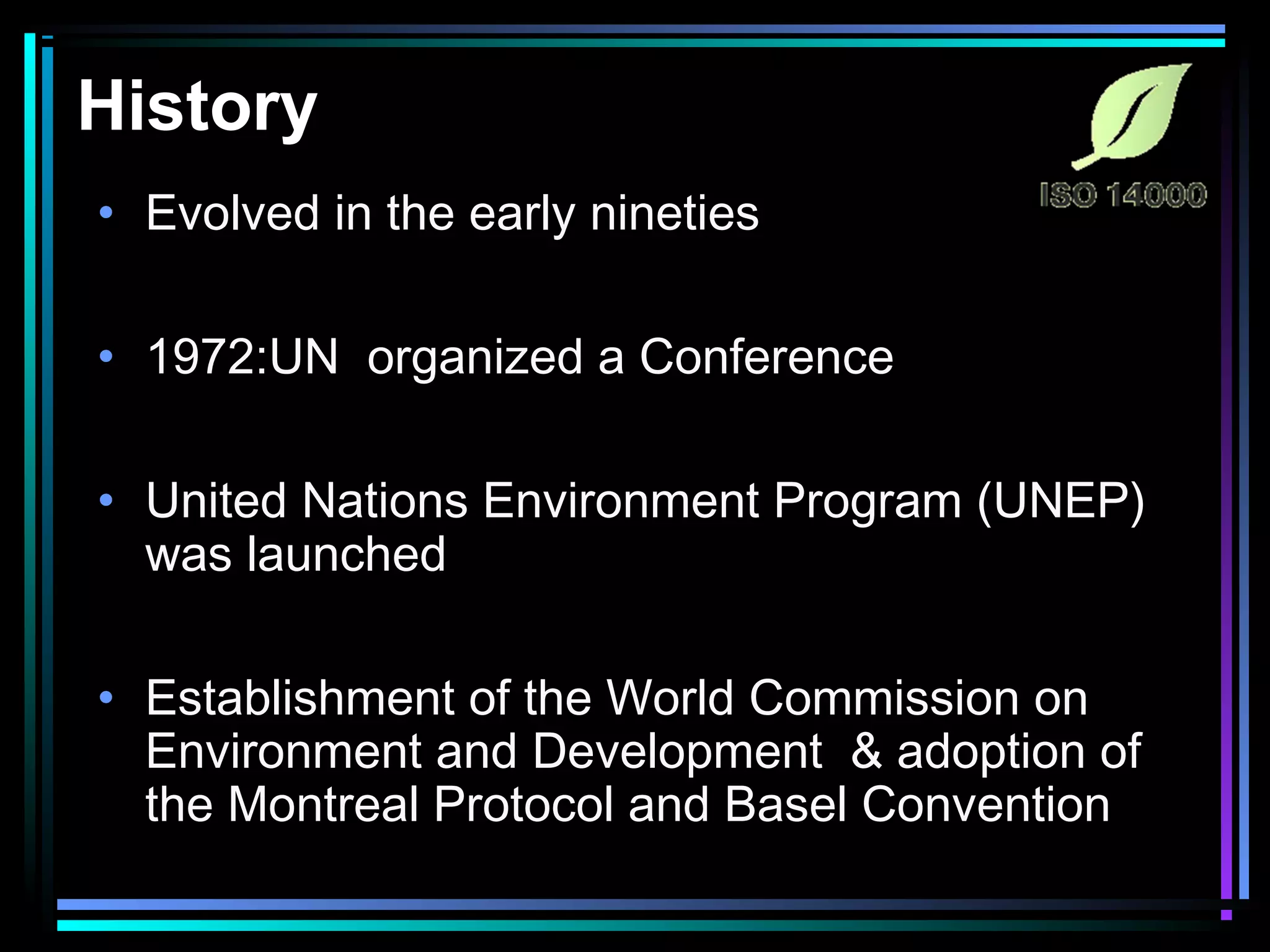 History
• Evolved in the early nineties
• 1972:UN organized a Conference
• United Nations Environment Program (UNEP)
was launched
• Establishment of the World Commission on
Environment and Development & adoption of
the Montreal Protocol and Basel Convention
 