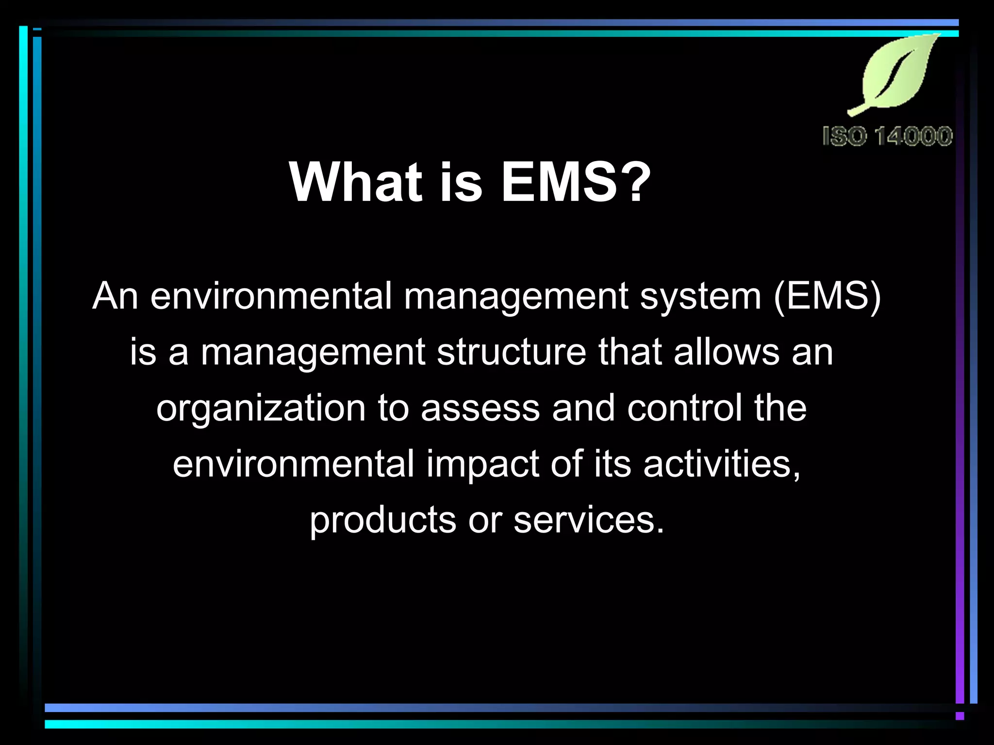 What is EMS?
An environmental management system (EMS)
is a management structure that allows an
organization to assess and control the
environmental impact of its activities,
products or services.
 
